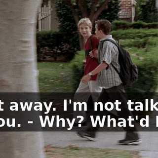 - Get away. I'm not talking to you. - Why? What'd I do?