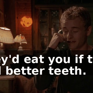 They'd eat you if they had better teeth.