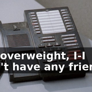 I'm overweight, I-I don't have any friends.