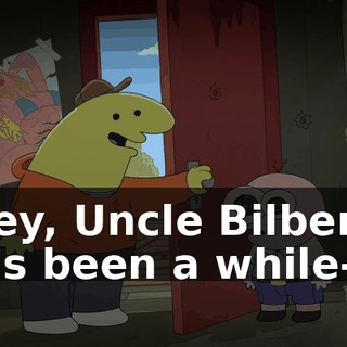 Hey, Uncle Bilbert, it's been a while--
