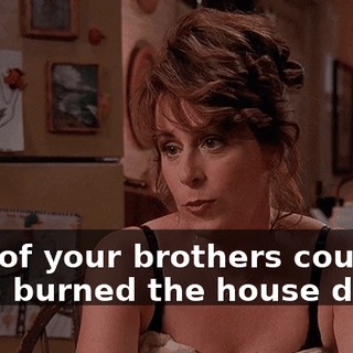 One of your brothers could have burned the house down.