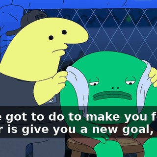 All we got to do to make you feel better is give you a new goal, okay?