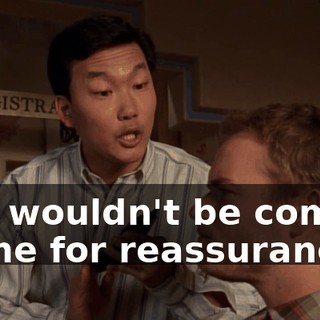 you wouldn't be coming to me for reassurance.