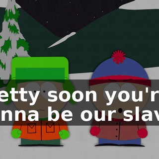 Pretty soon you're gonna be our slave.
