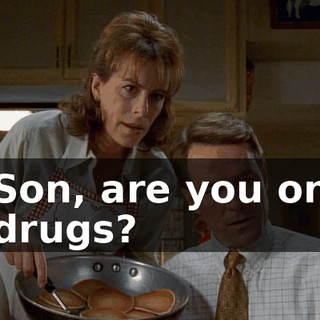 Son, are you on drugs?
