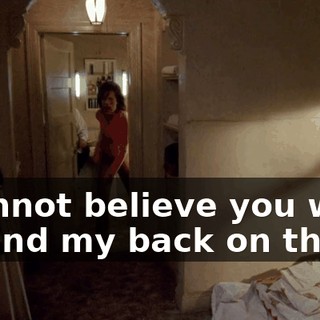I cannot believe you went behind my back on this!
