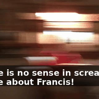 There is no sense in screaming to me about Francis!