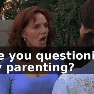 Are you questioning my parenting?