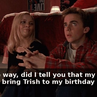 By the way, did I tell you that my Dad's gonna bring Trish to my birthday party?