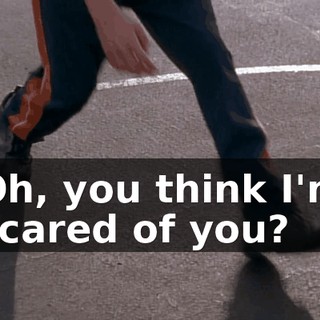 Oh, you think I'm scared of you?