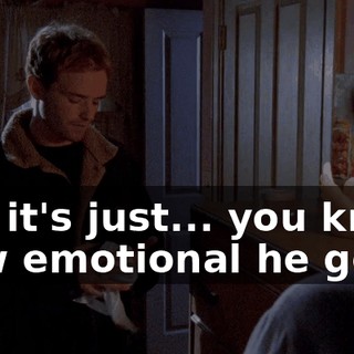 No, it's just... you know how emotional he gets.