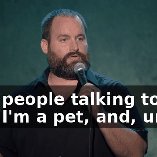 like people talking to me like I'm a pet, and, um...