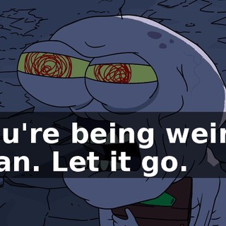 You're being weird, man. Let it go.
