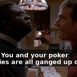 Fine. You and your poker buddies are all ganged up on me