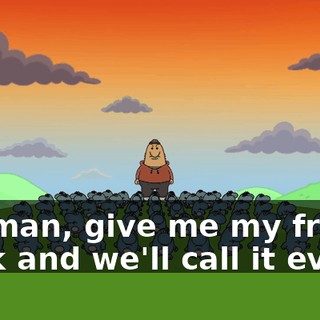 Yo, man, give me my friend back and we'll call it even.