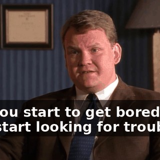 So, you start to get bored, and you start looking for trouble.