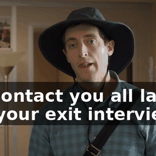 I'll contact you all later for your exit interviews,