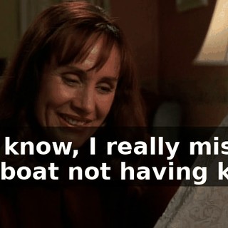 You know, I really missed the boat not having kids.
