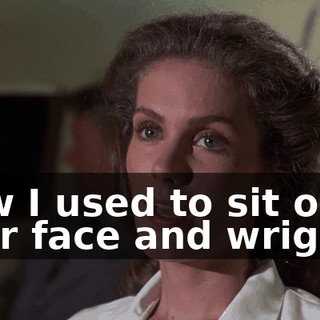 How I used to sit on your face and wriggle,