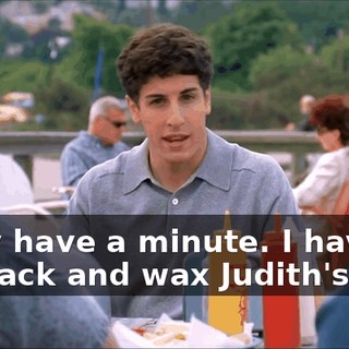 I only have a minute. I have to get back and wax Judith's legs.
