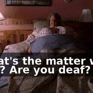 What's the matter with you? Are you deaf?