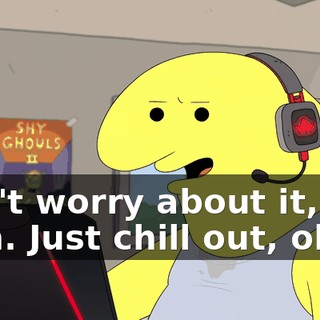 Don't worry about it, man. Just chill out, okay?