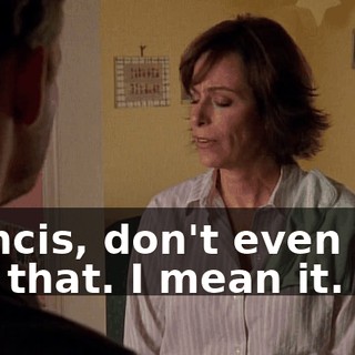 Francis, don't even talk like that. I mean it.