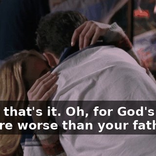Okay, that's it. Oh, for God's sake, you are worse than your father.