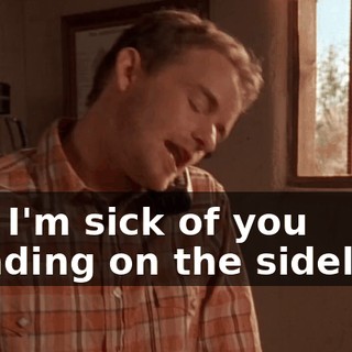 And I'm sick of you standing on the sidelines