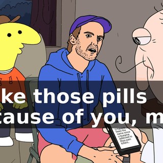 I take those pills because of you, man.