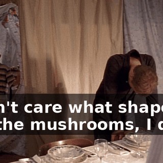 I don't care what shape we cut the mushrooms, I quit.