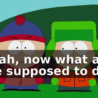 Yeah, now what are we supposed to do?