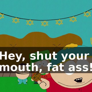 Hey, shut your mouth, fat ass!