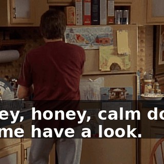 Honey, honey, calm down. Let me have a look.