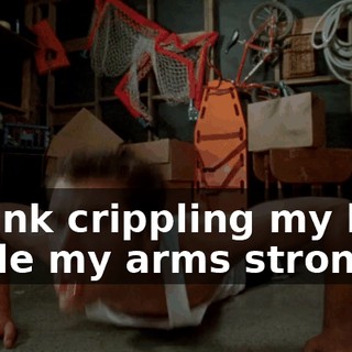 I think crippling my legs made my arms stronger.