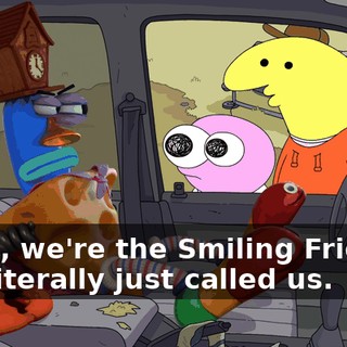 Dude, we're the Smiling Friends. You literally just called us.