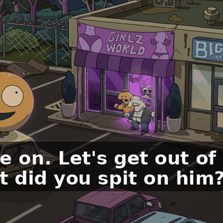 -Come on. Let's get out of here. -What did you spit on him?