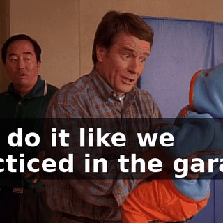 Just do it like we practiced in the garage.