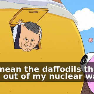 You mean the daffodils that grow out of my nuclear waste?