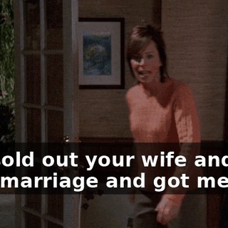 You sold out your wife and your marriage and got me all...