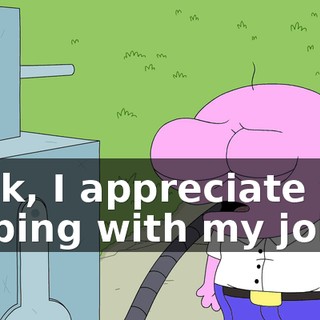 Look, I appreciate you helping with my job,