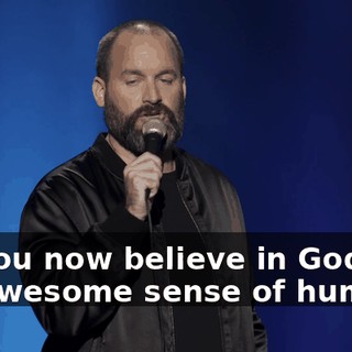 Do you now believe in God and his awesome sense of humor?