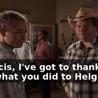 Francis, I've got to thank you for what you did to Helga.