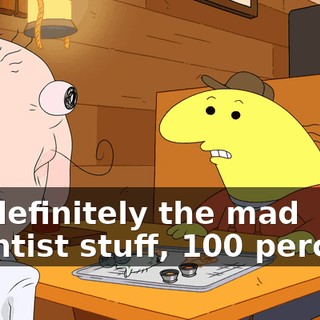 it's definitely the mad scientist stuff, 100 percent.