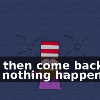 and then come back like nothing happened?