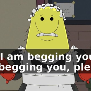 but I am begging you, I am begging you, please,