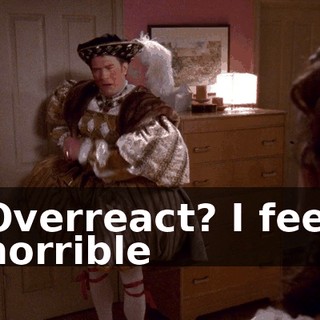 ♪ Overreact? I feel horrible ♪