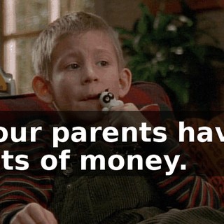 Your parents have lots of money.