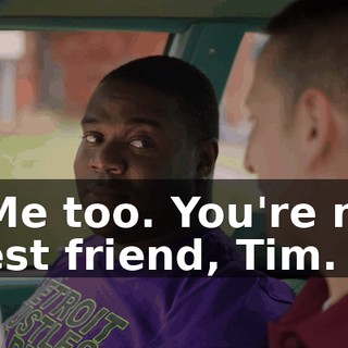 - Me too. You're my best friend, Tim.