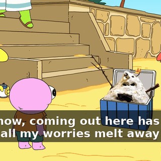 You know, coming out here has really made all my worries melt away!